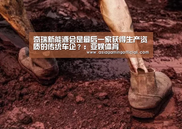 奇瑞新能源会是最后一家获得生产资质的传统车企?:亚娱体育(图2) 亚娱体育官网